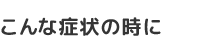 こんな症状の時に